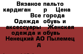 Вязаное пальто кардиган 44-46р. › Цена ­ 6 000 - Все города Одежда, обувь и аксессуары » Женская одежда и обувь   . Ненецкий АО,Пылемец д.